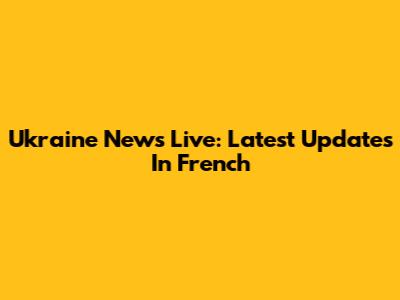 Ukraine News Live: Latest Updates In French