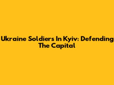 Ukraine Soldiers In Kyiv: Defending The Capital