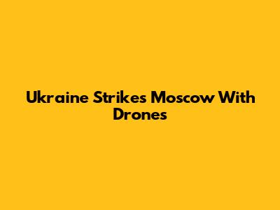 Ukraine Strikes Moscow With Drones