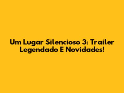 Um Lugar Silencioso 3: Trailer Legendado E Novidades!