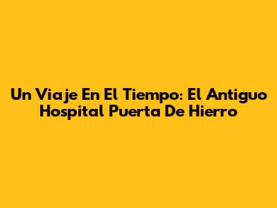 Un Viaje En El Tiempo: El Antiguo Hospital Puerta De Hierro