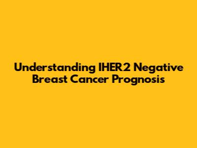 Understanding IHER2 Negative Breast Cancer Prognosis