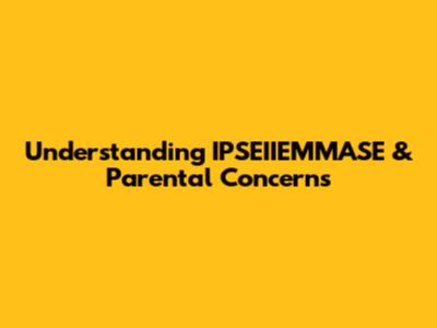 Understanding IPSEIIEMMASE & Parental Concerns