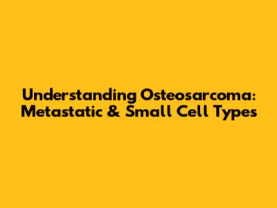 Understanding Osteosarcoma: Metastatic & Small Cell Types