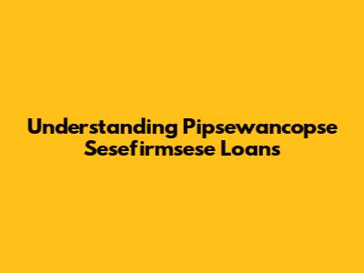 Understanding Pipsewancopse Sesefirmsese Loans