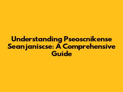 Understanding Pseoscnikense Seanjaniscse: A Comprehensive Guide