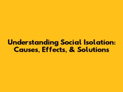 Understanding Social Isolation: Causes, Effects, & Solutions