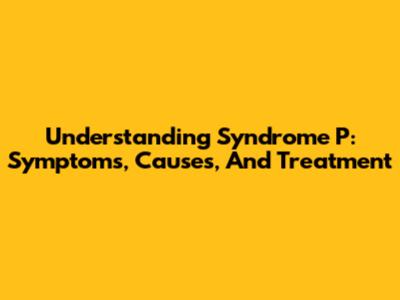 Understanding Syndrome P: Symptoms, Causes, And Treatment