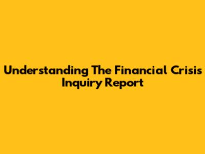 Understanding The Financial Crisis Inquiry Report