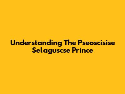 Understanding The Pseoscisise Selaguscse Prince