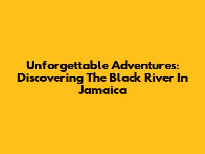 Unforgettable Adventures: Discovering The Black River In Jamaica
