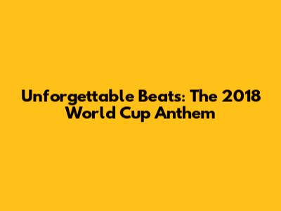 Unforgettable Beats: The 2018 World Cup Anthem