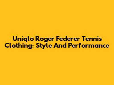 Uniqlo Roger Federer Tennis Clothing: Style And Performance