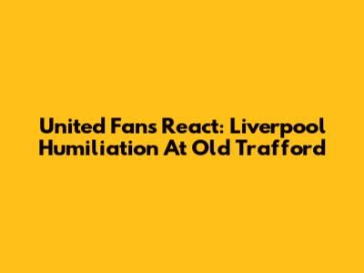 United Fans React: Liverpool Humiliation At Old Trafford