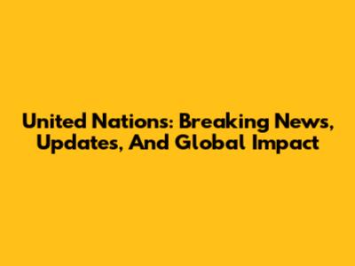 United Nations: Breaking News, Updates, And Global Impact