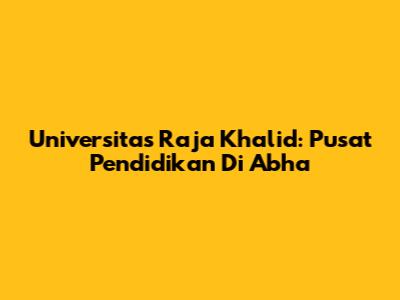 Universitas Raja Khalid: Pusat Pendidikan Di Abha