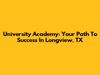 University Academy: Your Path To Success In Longview, TX