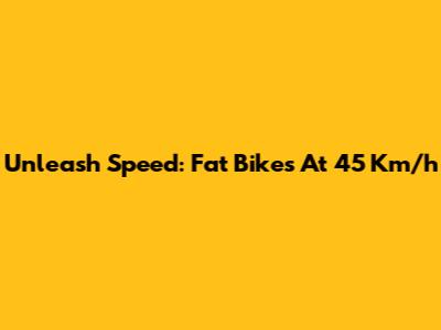 Unleash Speed: Fat Bikes At 45 Km/h
