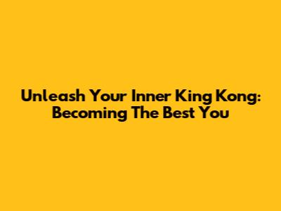 Unleash Your Inner King Kong: Becoming The Best You