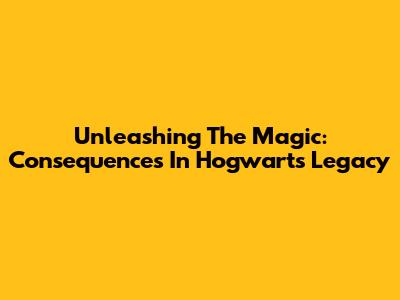 Unleashing The Magic: Consequences In Hogwarts Legacy