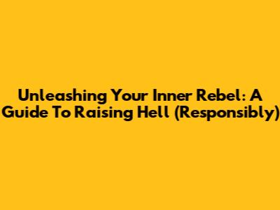 Unleashing Your Inner Rebel: A Guide To Raising Hell (Responsibly)