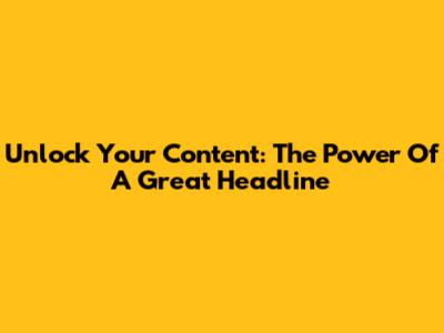 Unlock Your Content: The Power Of A Great Headline