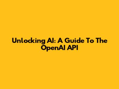 Unlocking AI: A Guide To The OpenAI API