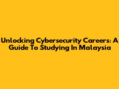 Unlocking Cybersecurity Careers: A Guide To Studying In Malaysia