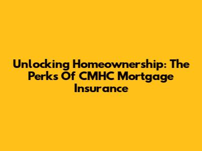 Unlocking Homeownership: The Perks Of CMHC Mortgage Insurance