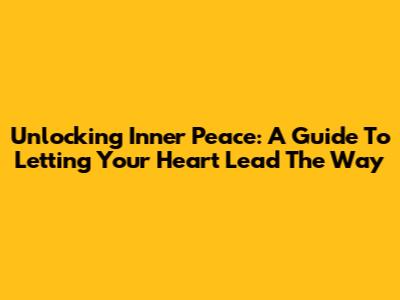 Unlocking Inner Peace: A Guide To Letting Your Heart Lead The Way