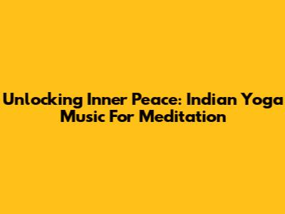 Unlocking Inner Peace: Indian Yoga Music For Meditation
