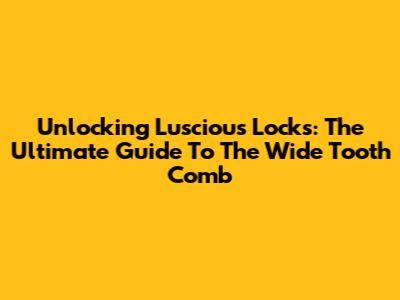Unlocking Luscious Locks: The Ultimate Guide To The Wide Tooth Comb