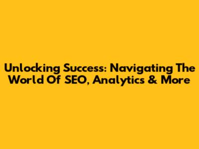 Unlocking Success: Navigating The World Of SEO, Analytics & More
