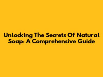 Unlocking The Secrets Of Natural Soap: A Comprehensive Guide