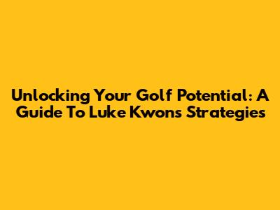 Unlocking Your Golf Potential: A Guide To Luke Kwon's Strategies
