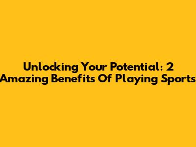Unlocking Your Potential: 2 Amazing Benefits Of Playing Sports