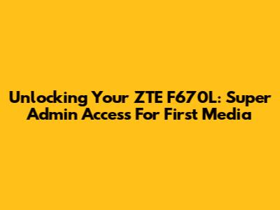 Unlocking Your ZTE F670L: Super Admin Access For First Media