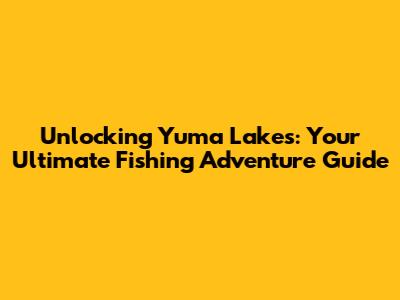 Unlocking Yuma Lakes: Your Ultimate Fishing Adventure Guide