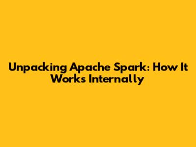 Unpacking Apache Spark: How It Works Internally