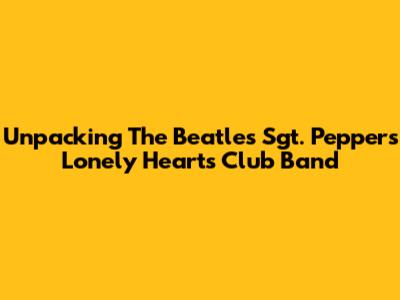 Unpacking The Beatles' Sgt. Pepper's Lonely Hearts Club Band