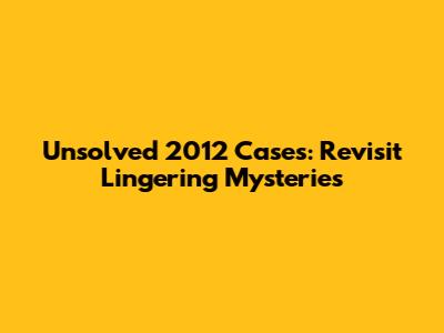 Unsolved 2012 Cases: Revisit Lingering Mysteries