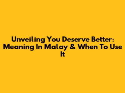 Unveiling 'You Deserve Better': Meaning In Malay & When To Use It