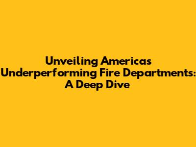 Unveiling America's Underperforming Fire Departments: A Deep Dive