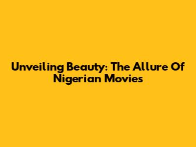 Unveiling Beauty: The Allure Of Nigerian Movies