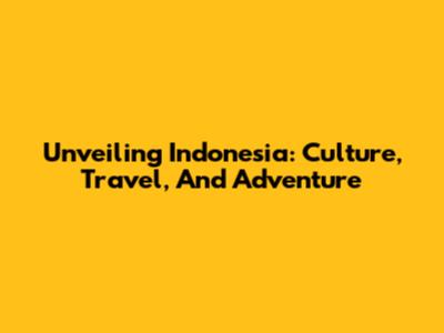 Unveiling Indonesia: Culture, Travel, And Adventure