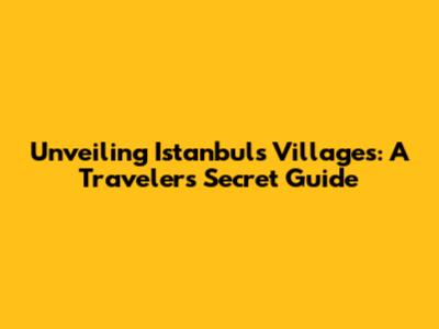 Unveiling Istanbul's Villages: A Traveler's Secret Guide