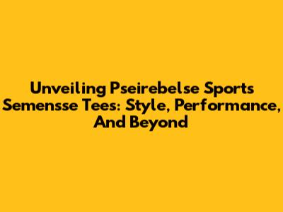Unveiling Pseirebelse Sports Semensse Tees: Style, Performance, And Beyond
