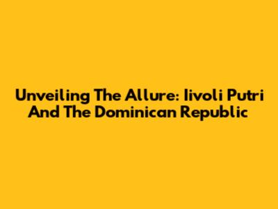 Unveiling The Allure: Iivoli Putri And The Dominican Republic