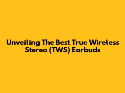 Unveiling The Best True Wireless Stereo (TWS) Earbuds