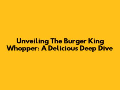 Unveiling The Burger King Whopper: A Delicious Deep Dive